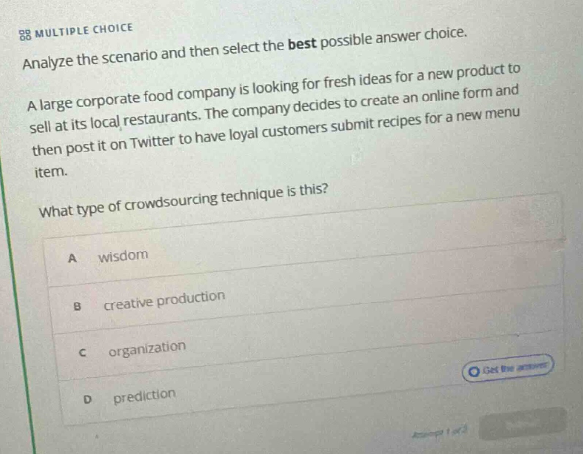 multiple choice analyze the scenario and then select the best possible answer choice. a large corporate food company is looking for fresh ideas for a new product to sell at its local restaurants. the company decides to create an online form and then post it on twitter to have loyal customers submit recipes for a new menu item. what type of crowdsourcing technique is this? a wisdom b creative production c organization d prediction