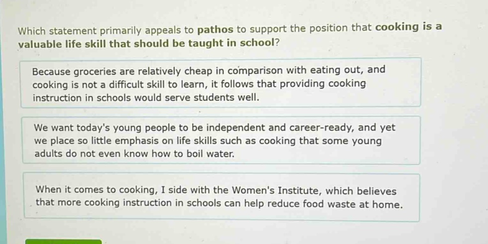which statement primarily appeals to pathos to support the position that cooking is a valuable life skill that should be taught in school? because groceries are relatively cheap in comparison with eating out, and cooking is not a difficult skill to learn, it follows that providing cooking instruction in schools would serve students well. we want todays young people to be independent and career - ready, and yet we place so little emphasis on life skills such as cooking that some young adults do not even know how to boil water. when it comes to cooking, i side with the womens institute, which believes that more cooking instruction in schools can help reduce food waste at home.