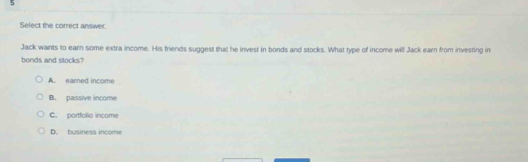 select the correct answer. jack wants to earn some extra income. his friends suggest that he invest in bonds and stocks. what type of income will jack earn from investing in bonds and stocks? a. earned income b. passive income c. portfolio income d. business income