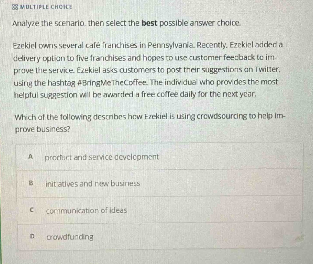 multiple choice analyze the scenario, then select the best possible answer choice. ezekiel owns several café franchises in pennsylvania. recently, ezekiel added a delivery option to five franchises and hopes to use customer feedback to improve the service. ezekiel asks customers to post their suggestions on twitter, using the hashtag #bringmethecoffee. the individual who provides the most helpful suggestion will be awarded a free coffee daily for the next year. which of the following describes how ezekiel is using crowdsourcing to help improve business? a product and service development b initiatives and new business c communication of ideas d crowdfunding