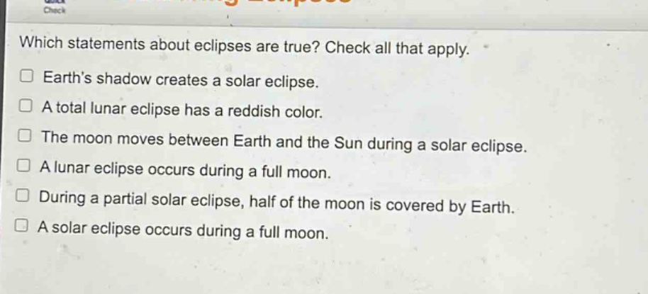 which statements about eclipses are true? check all that apply. earth’s shadow creates a solar eclipse. a total lunar eclipse has a reddish color. the moon moves between earth and the sun during a solar eclipse. a lunar eclipse occurs during a full moon. during a partial solar eclipse, half of the moon is covered by earth. a solar eclipse occurs during a full moon.