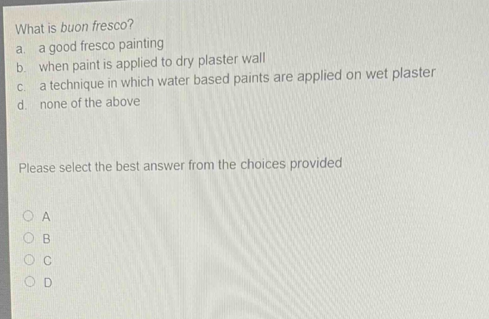 what is buon fresco? a. a good fresco painting b. when paint is applied to dry plaster wall c. a technique in which water based paints are applied on wet plaster d. none of the above please select the best answer from the choices provided a b c d