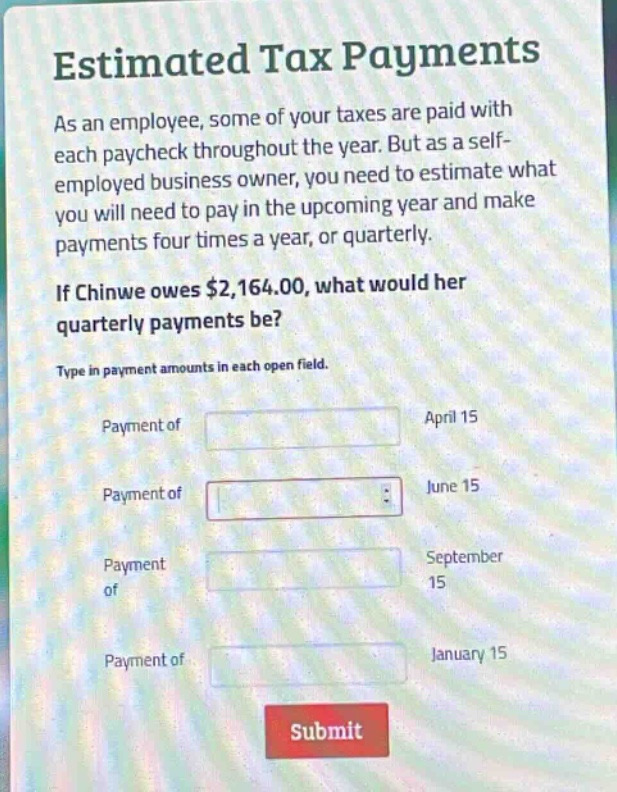 estimated tax payments\nas an employee, some of your taxes are paid with each paycheck throughout the year. but as a self - employed business owner, you need to estimate what you will need to pay in the upcoming year and make payments four times a year, or quarterly.\nif chinwe owes $2,164.00, what would her quarterly payments be?\ntype in payment amounts in each open field.\npayment of april 15\npayment of june 15\npayment of september 15\npayment of january 15\nsubmit