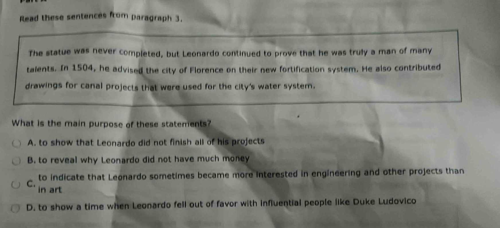 read these sentences from paragraph 3. the statue was never completed, but leonardo continued to prove that he was truly a man of many talents. in 1504, he advised the city of florence on their new fortification system. he also contributed drawings for canal projects that were used for the citys water system. what is the main purpose of these statements? a. to show that leonardo did not finish all of his projects b. to reveal why leonardo did not have much money c. to indicate that leonardo sometimes became more interested in engineering and other projects than in art d. to show a time when leonardo fell out of favor with influential people like duke ludovico