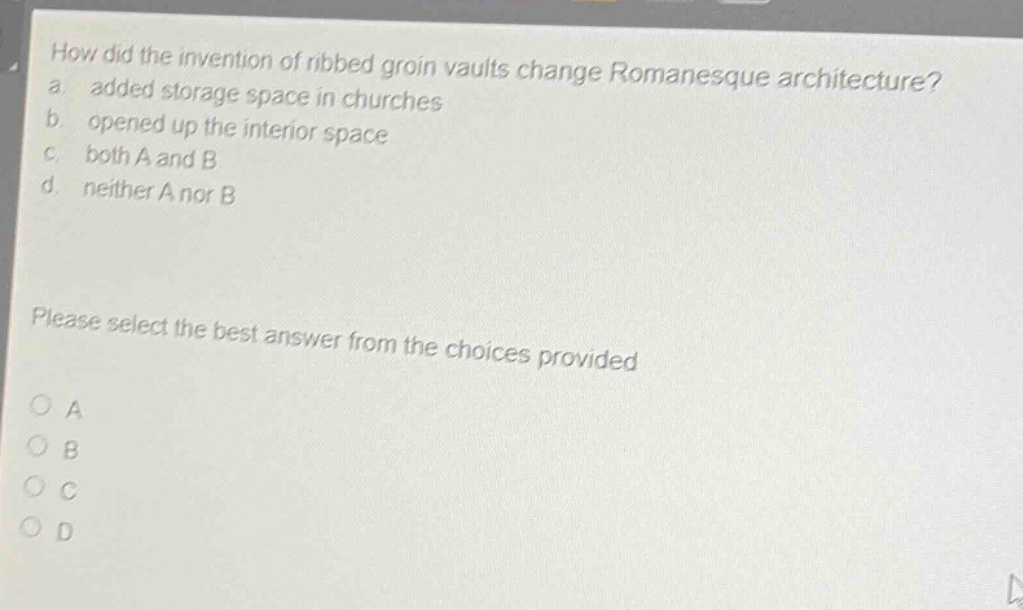 how did the invention of ribbed groin vaults change romanesque architecture? a. added storage space in churches b. opened up the interior space c. both a and b d. neither a nor b please select the best answer from the choices provided