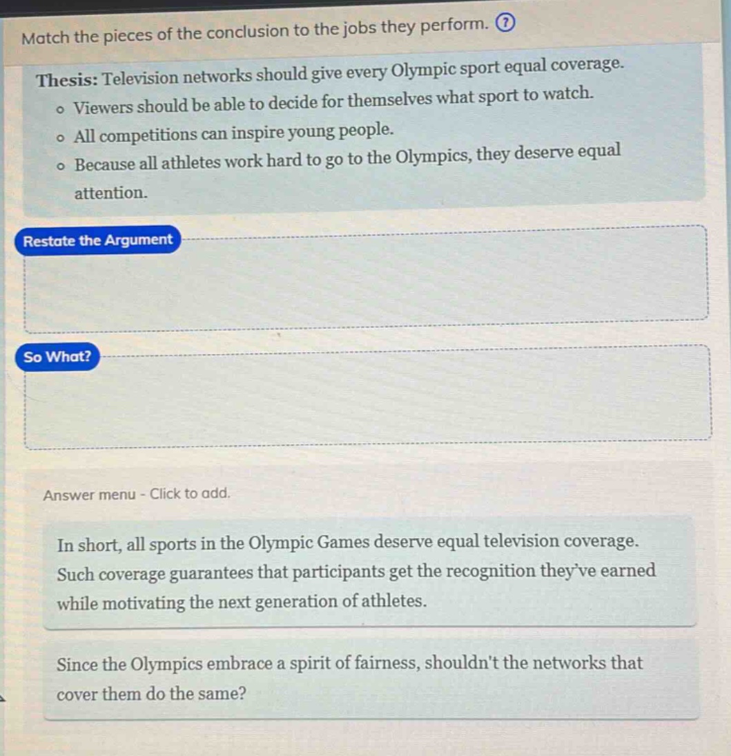 match the pieces of the conclusion to the jobs they perform. ? thesis: television networks should give every olympic sport equal coverage. o viewers should be able to decide for themselves what sport to watch. o all competitions can inspire young people. o because all athletes work hard to go to the olympics, they deserve equal attention. restate the argument so what? answer menu - click to add. in short, all sports in the olympic games deserve equal television coverage. such coverage guarantees that participants get the recognition theyve earned while motivating the next generation of athletes. since the olympics embrace a spirit of fairness, shouldnt the networks that cover them do the same?