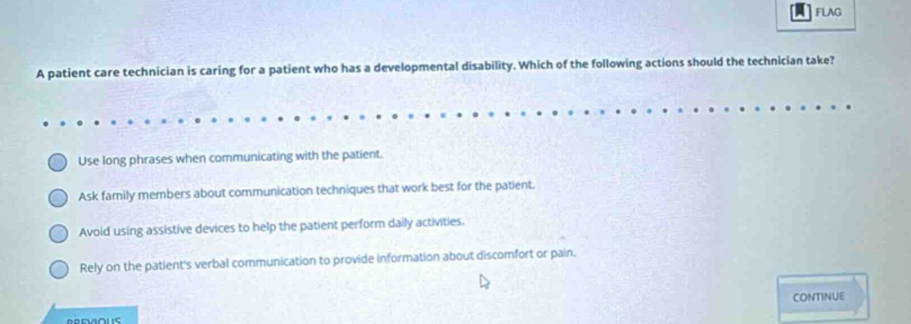 a patient care technician is caring for a patient who has a developmental disability. which of the following actions should the technician take? use long phrases when communicating with the patient. ask family members about communication techniques that work best for the patient. avoid using assistive devices to help the patient perform daily activities. rely on the patients verbal communication to provide information about discomfort or pain.