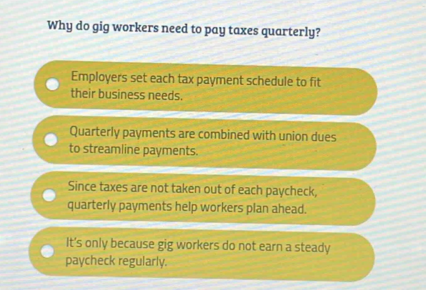 why do gig workers need to pay taxes quarterly? employers set each tax payment schedule to fit their business needs. quarterly payments are combined with union dues to streamline payments. since taxes are not taken out of each paycheck, quarterly payments help workers plan ahead. it’s only because gig workers do not earn a steady paycheck regularly.