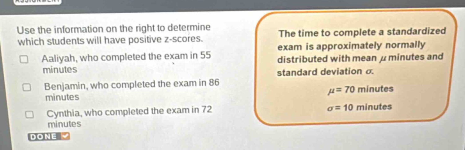 use the information on the right to determine which students will have positive z - scores. aaliyah, who completed the exam in 55 minutes benjamin, who completed the exam in 86 minutes cynthia, who completed the exam in 72 minutes the time to complete a standardized exam is approximately normally distributed with mean μ minutes and standard deviation σ. μ = 70 minutes σ = 10 minutes