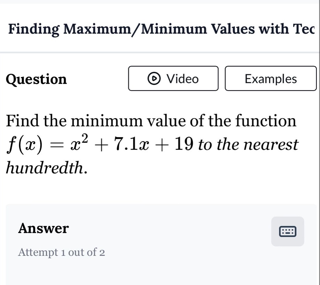 finding maximum/minimum values with tec question find the minimum value of the function f(x)=x² + 7.1x + 19 to the nearest hundredth. answer attempt 1 out of 2