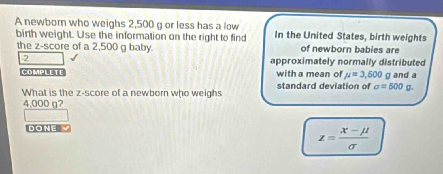 a newborn who weighs 2,500 g or less has a low birth weight. use the information on the right to find the z - score of a 2,500 g baby. -2 complete what is the z - score of a newborn who weighs 4,000 g? done in the united states, birth weights of newborn babies are approximately normally distributed with a mean of μ = 3,500 g and a standard deviation of σ = 500 g. z = (x - μ)/σ