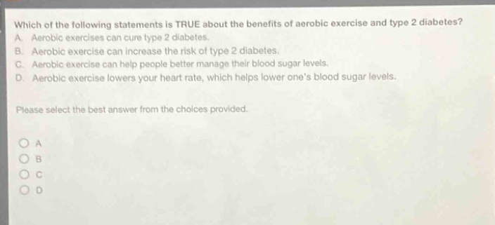 which of the following statements is true about the benefits of aerobic exercise and type 2 diabetes? a. aerobic exercises can cure type 2 diabetes. b. aerobic exercise can increase the risk of type 2 diabetes. c. aerobic exercise can help people better manage their blood sugar levels. d. aerobic exercise lowers your heart rate, which helps lower ones blood sugar levels. please select the best answer from the choices provided. o a o b o c o d