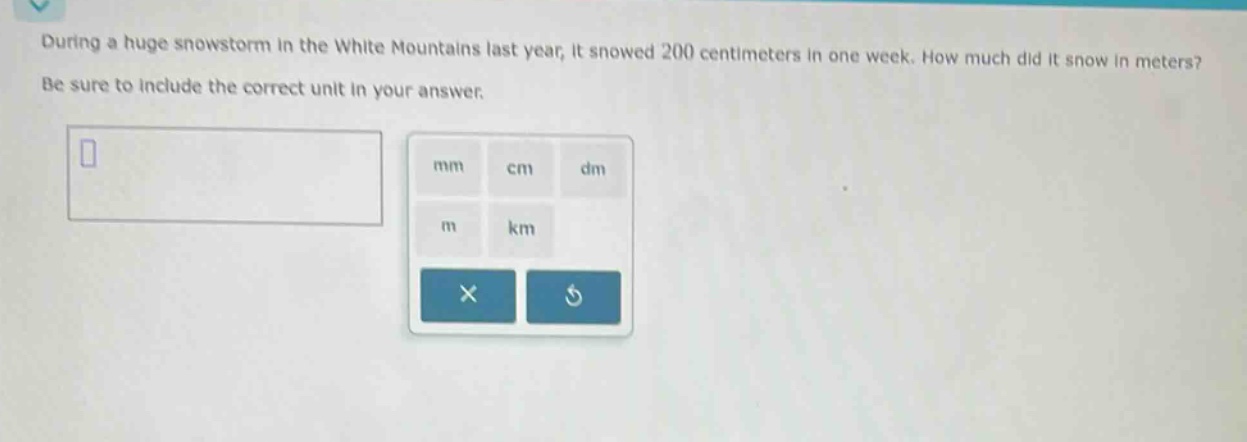 during a huge snowstorm in the white mountains last year, it snowed 200 centimeters in one week. how much did it snow in meters? be sure to include the correct unit in your answer.