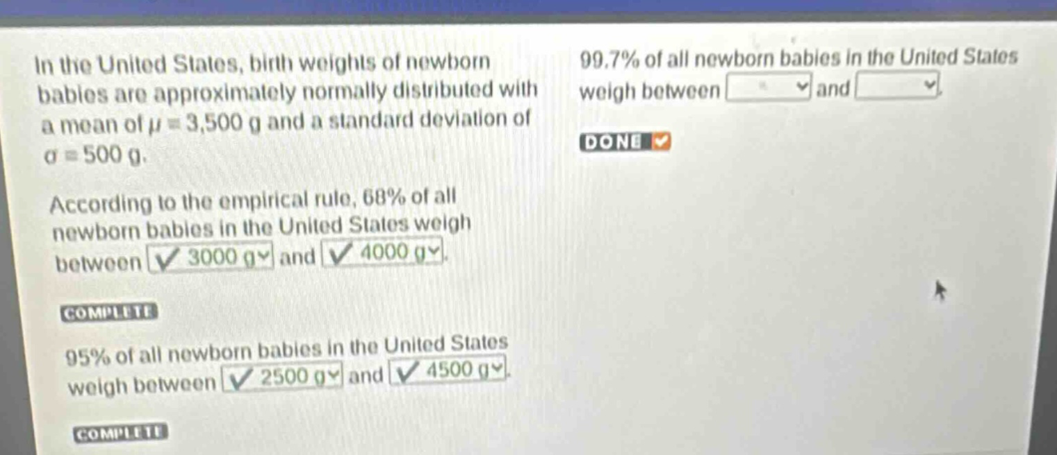 in the united states, birth weights of newborn babies are approximately normally distributed with a mean of μ = 3,500 g and a standard deviation of σ = 500 g. according to the empirical rule, 68% of all newborn babies in the united states weigh between 3000 g and 4000 g. 95% of all newborn babies in the united states weigh between 2500 g and 4500 g. 99.7% of all newborn babies in the united states weigh between and done complete complete