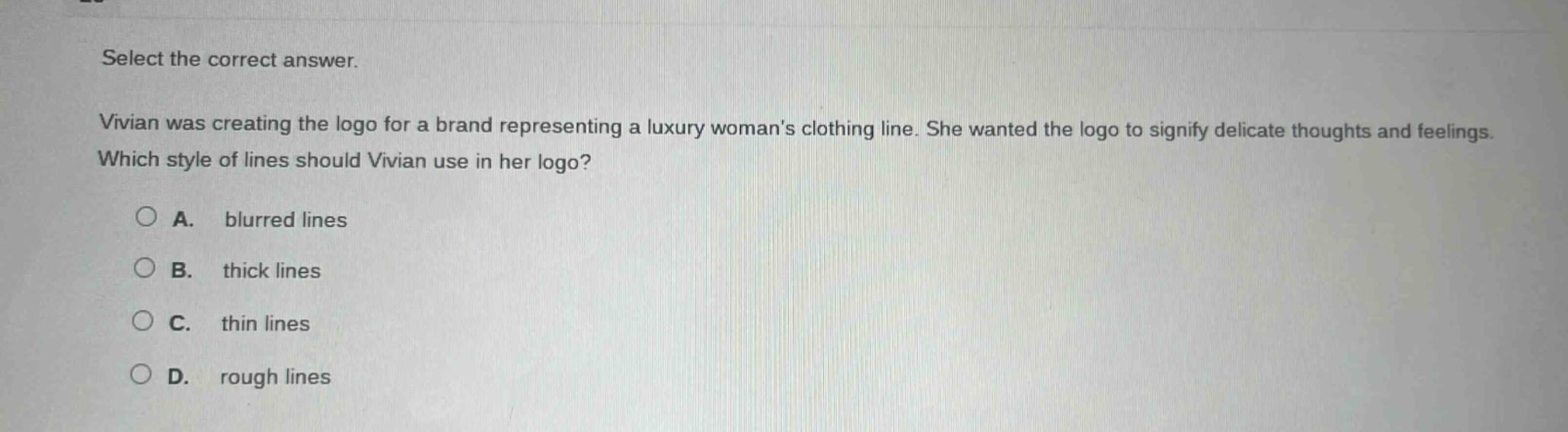select the correct answer. vivian was creating the logo for a brand representing a luxury womans clothing line. she wanted the logo to signify delicate thoughts and feelings. which style of lines should vivian use in her logo? a. blurred lines b. thick lines c. thin lines d. rough lines