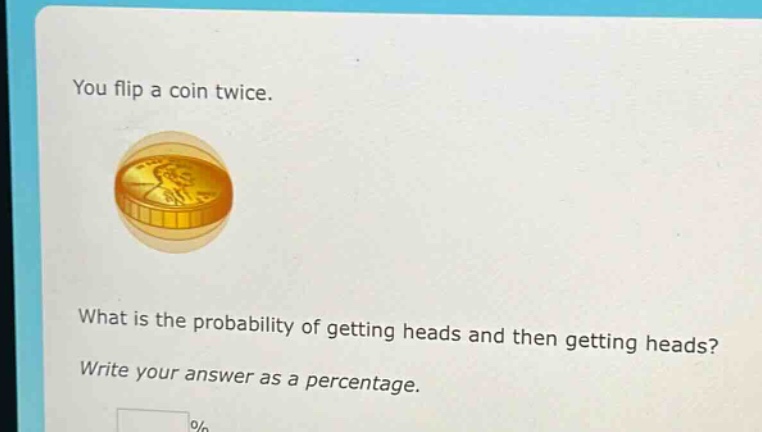 you flip a coin twice. what is the probability of getting heads and then getting heads? write your answer as a percentage.
