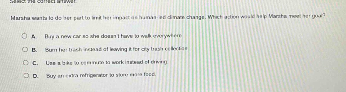 select the correct answer. marsha wants to do her part to limit her impact on human - led climate change. which action would help marsha meet her goal? a. buy a new car so she doesnt have to walk everywhere. b. burn her trash instead of leaving it for city trash collection. c. use a bike to commute to work instead of driving. d. buy an extra refrigerator to store more food.