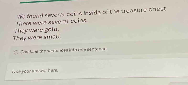 we found several coins inside of the treasure chest. there were several coins. they were gold. they were small. combine the sentences into one sentence. type your answer here.