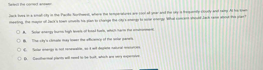 select the correct answer. jack lives in a small city in the pacific northwest, where the temperatures are cool all year and the sky is frequently cloudy and rainy. at his town meeting, the mayor of jacks town unveils his plan to change the citys energy to solar energy. what concern should jack raise about this plan? a. solar energy burns high levels of fossil fuels, which harm the environment. b. the citys climate may lower the efficiency of the solar panels. c. solar energy is not renewable, so it will deplete natural resources. d. geothermal plants will need to be built, which are very expensive.