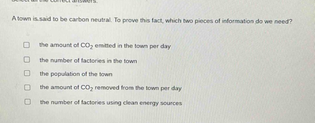 select all the correct answers. a town is said to be carbon neutral. to prove this fact, which two pieces of information do we need? the amount of co2 emitted in the town per day the number of factories in the town the population of the town the amount of co2 removed from the town per day the number of factories using clean energy sources