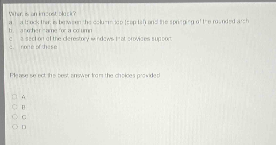 what is an impost block? a. a block that is between the column top (capital) and the springing of the rounded arch b. another name for a column c. a section of the clerestory windows that provides support d. none of these please select the best answer from the choices provided a b c d