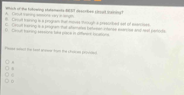 which of the following statements best describes circuit training? a. circuit training sessions vary in length. b. circuit training is a program that moves through a prescribed set of exercises. c. circuit training is a program that alternates between intense exercise and rest periods. d. circuit training sessions take place in different locations. please select the best answer from the choices provided. a b c d