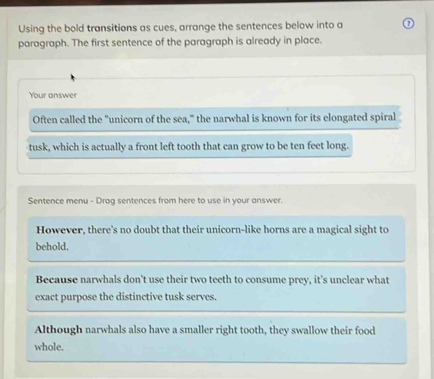 using the bold transitions as cues, arrange the sentences below into a paragraph. the first sentence of the paragraph is already in place. your answer often called the \unicorn of the sea,\ the narwhal is known for its elongated spiral tusk, which is actually a front left tooth that can grow to be ten feet long. sentence menu - drag sentences from here to use in your answer. however, theres no doubt that their unicorn - like horns are a magical sight to behold. because narwhals dont use their two teeth to consume prey, its unclear what exact purpose the distinctive tusk serves. although narwhals also have a smaller right tooth, they swallow their food whole.