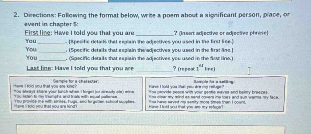 2. directions: following the format below, write a poem about a significant person, place, or event in chapter 5: first line: have i told you that you are? (insert adjective or adjective phrase) you. (specific details that explain the adjectives you used in the first line.) you. (specific details that explain the adjectives you used in the first line.) you. (specific details that explain the adjectives you used in the first line.) last line: have i told you that you are? (repeat 1st line) sample for a character: have i told you that you are kind? you always share your lunch when i forget (or already ate) mine. you listen to my triumphs and trials with equal patience. you provide me with smiles, hugs, and forgotten school supplies. have i told you that you are kind? sample for a setting: have i told you that you are my refuge? you provide peace with your gentle waves and balmy breezes. you clear my mind as sand covers my toes and sun warms my face. you have saved my sanity more times than i count. have i told you that you are my refuge?