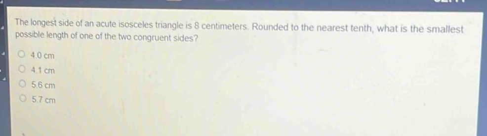 the longest side of an acute isosceles triangle is 8 centimeters. rounded to the nearest tenth, what is the smallest possible length of one of the two congruent sides?\n4.0 cm\n4.1 cm\n5.6 cm\n5.7 cm