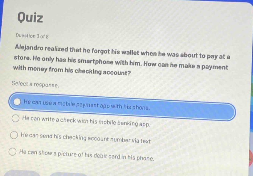 quiz\nquestion 3 of 8\nalejandro realized that he forgot his wallet when he was about to pay at a store. he only has his smartphone with him. how can he make a payment with money from his checking account?\nselect a response.\nhe can use a mobile payment app with his phone.\nhe can write a check with his mobile banking app.\nhe can send his checking account number via text\nhe can show a picture of his debit card in his phone.