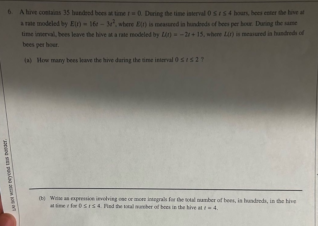 6. a hive contains 35 hundred bees at time t = 0. during the time interval 0 ≤ t ≤ 4 hours, bees enter the hive at a rate modeled by e(t)=16t - 3t², where e(t) is measured in hundreds of bees per hour. during the same time interval, bees leave the hive at a rate modeled by l(t)= - 2t + 15, where l(t) is measured in hundreds of bees per hour. (a) how many bees leave the hive during the time interval 0 ≤ t ≤ 2? (b) write an expression involving one or more integrals for the total number of bees, in hundreds, in the hive at time t for 0 ≤ t ≤ 4. find the total number of bees in the hive at t = 4.