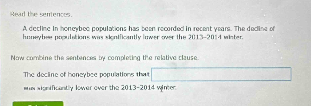 read the sentences. a decline in honeybee populations has been recorded in recent years. the decline of honeybee populations was significantly lower over the 2013 - 2014 winter. now combine the sentences by completing the relative clause. the decline of honeybee populations that was significantly lower over the 2013 - 2014 winter.
