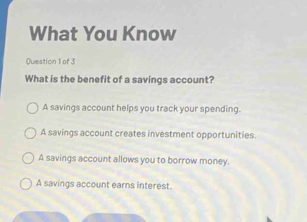 what you know\nquestion 1 of 3\nwhat is the benefit of a savings account?\na savings account helps you track your spending.\na savings account creates investment opportunities.\na savings account allows you to borrow money.\na savings account earns interest.