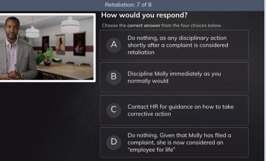 retaliation: 7 of 8 how would you respond? choose the correct answer from the four choices below. a do nothing, as any disciplinary action shortly after a complaint is considered retaliation b discipline molly immediately as you normally would c contact hr for guidance on how to take corrective action d do nothing. given that molly has filed a complaint, she is now considered an “employee for life”