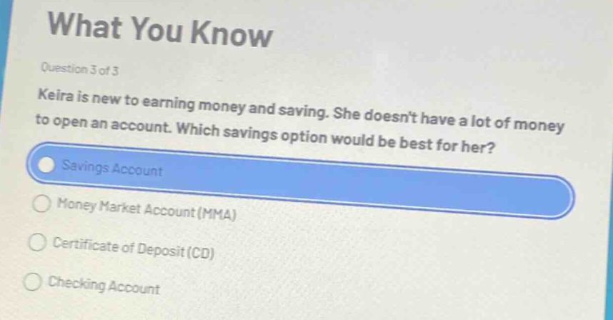 what you know\nquestion 3 of 3\nkeira is new to earning money and saving. she doesnt have a lot of money to open an account. which savings option would be best for her?\nsavings account\nmoney market account (mma)\ncertificate of deposit (cd)\nchecking account