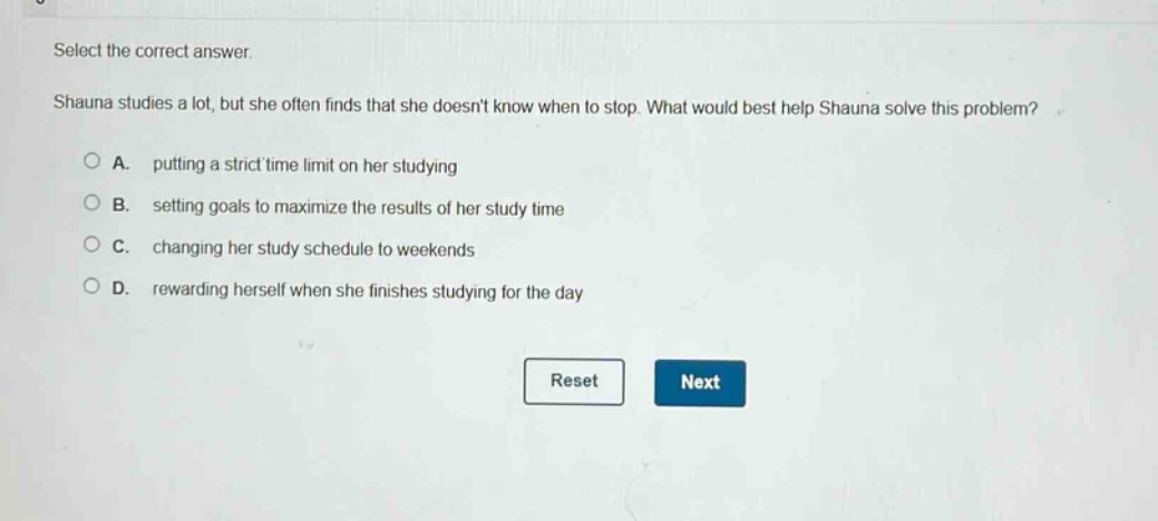 select the correct answer. shauna studies a lot, but she often finds that she doesnt know when to stop. what would best help shauna solve this problem? a. putting a strict time limit on her studying b. setting goals to maximize the results of her study time c. changing her study schedule to weekends d. rewarding herself when she finishes studying for the day