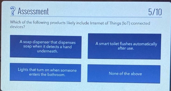 ? assessment 5/10 which of the following products likely include internet of things (iot) connected devices? a soap dispenser that dispenses soap when it detects a hand underneath. a smart toilet flushes automatically after use. lights that turn on when someone enters the bathroom. none of the above