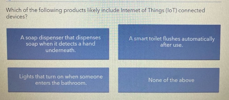 which of the following products likely include internet of things (iot) connected devices? a soap dispenser that dispenses soap when it detects a hand underneath. a smart toilet flushes automatically after use. lights that turn on when someone enters the bathroom. none of the above
