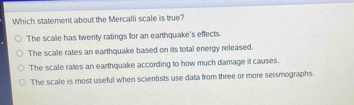 which statement about the mercalli scale is true? the scale has twenty ratings for an earthquakes effects. the scale rates an earthquake based on its total energy released. the scale rates an earthquake according to how much damage it causes. the scale is most useful when scientists use data from three or more seismographs.