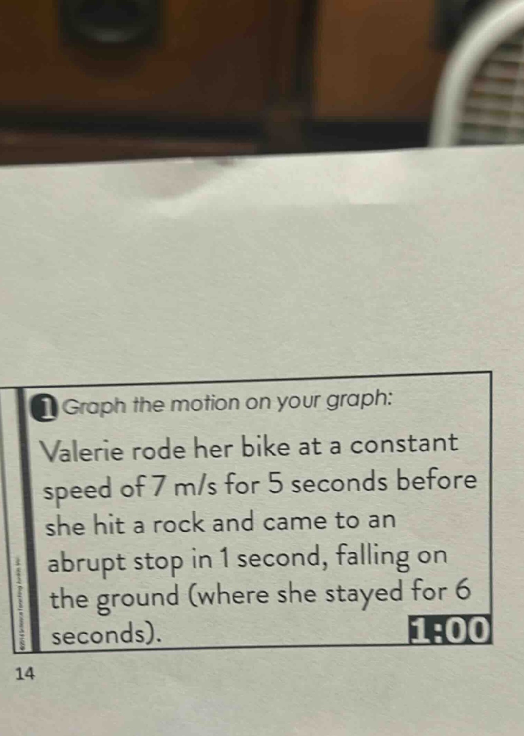 1 graph the motion on your graph: valerie rode her bike at a constant speed of 7 m/s for 5 seconds before she hit a rock and came to an abrupt stop in 1 second, falling on the ground (where she stayed for 6 seconds). 1:00 14