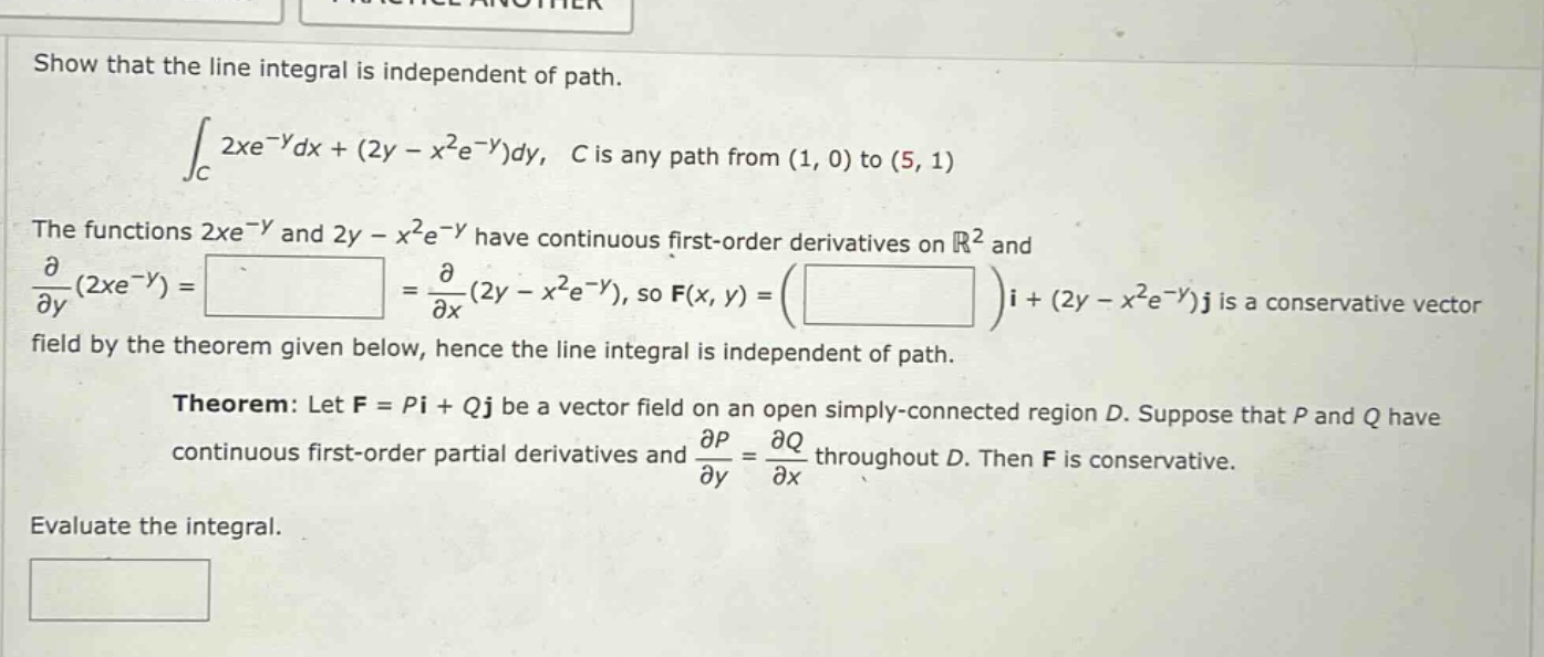 show that the line integral is independent of path. ∫_c 2xe^(-y)dx + (2y - x^2e^(-y))dy, c is any path from (1, 0) to (5, 1) the functions 2xe^(-y) and 2y - x^2e^(-y) have continuous first - order derivatives on ℝ^2 and ∂/∂y(2xe^(-y)) = = ∂/∂x(2y - x^2e^(-y)), so f(x, y) = ( )i + (2y - x^2e^(-y))j is a conservative vector field by the theorem given below, hence the line integral is independent of path. theorem: let f = pi + qj be a vector field on an open simply - connected region d. suppose that p and q have continuous first - order partial derivatives and ∂p/∂y = ∂q/∂x throughout d. then f is conservative. evaluate the integral.