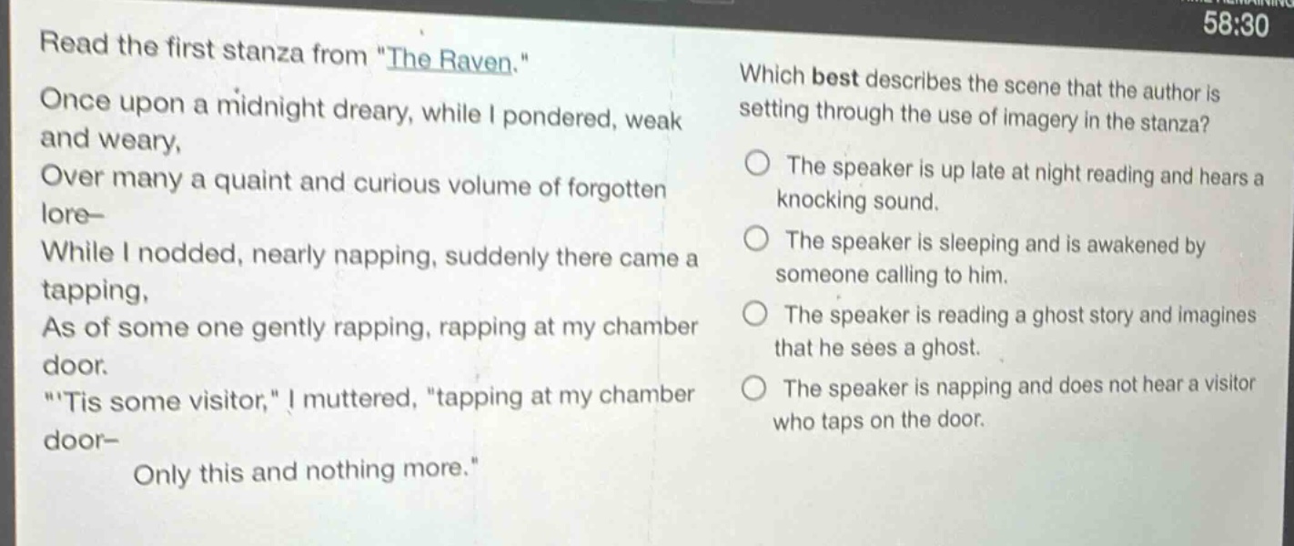 read the first stanza from \the raven.\ once upon a midnight dreary, while i pondered, weak and weary, over many a quaint and curious volume of forgotten lore— while i nodded, nearly napping, suddenly there came a tapping, as of some one gently rapping, rapping at my chamber door. \tis some visitor,\ i muttered, \tapping at my chamber door— only this and nothing more.\ which best describes the scene that the author is setting through the use of imagery in the stanza? the speaker is up late at night reading and hears a knocking sound. the speaker is sleeping and is awakened by someone calling to him. the speaker is reading a ghost story and imagines that he sees a ghost. the speaker is napping and does not hear a visitor who taps on the door.