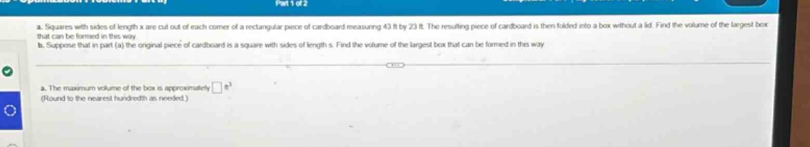 a. squares with sides of length x are cut out of each corner of a rectangular piece of cardboard measuring 43 ft by 23 ft. the resulting piece of cardboard is then folded into a box without a lid. find the volume of the largest box that can be formed in this way.\nb. suppose that in part (a) the original piece of cardboard is a square with sides of length s. find the volume of the largest box that can be formed in this way.\na. the maximum volume of the box is approximately □ ft³ (round to the nearest hundredth as needed.)