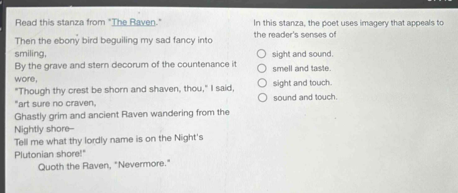 read this stanza from \the raven.\ then the ebony bird beguiling my sad fancy into smiling, by the grave and stern decorum of the countenance it wore, \though thy crest be shorn and shaven, thou,\ i said, \art sure no craven, ghastly grim and ancient raven wandering from the nightly shore— tell me what thy lordly name is on the nights plutonian shore!\ quoth the raven, \nevermore.\ in this stanza, the poet uses imagery that appeals to the readers senses of sight and sound. smell and taste. sight and touch. sound and touch.