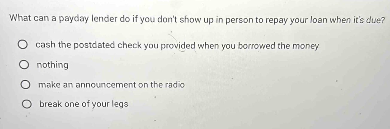 what can a payday lender do if you dont show up in person to repay your loan when its due? cash the postdated check you provided when you borrowed the money nothing make an announcement on the radio break one of your legs
