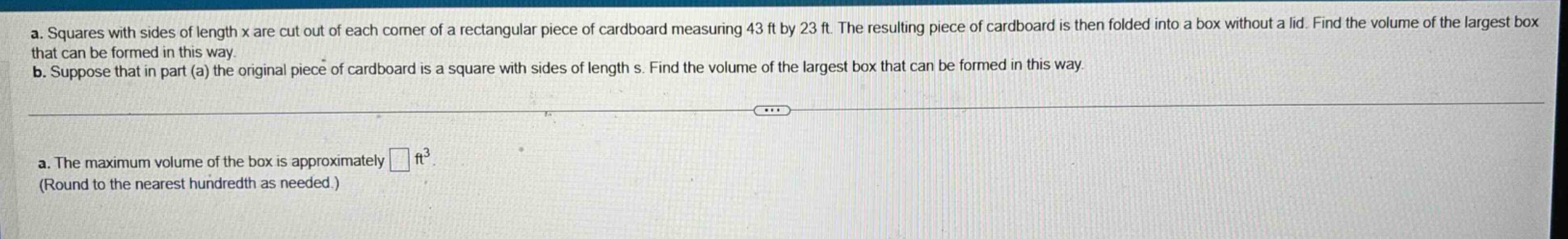 a. squares with sides of length x are cut out of each corner of a rectangular piece of cardboard measuring 43 ft by 23 ft. the resulting piece of cardboard is then folded into a box without a lid. find the volume of the largest box that can be formed in this way. b. suppose that in part (a) the original piece of cardboard is a square with sides of length s. find the volume of the largest box that can be formed in this way. a. the maximum volume of the box is approximately □ ft³. (round to the nearest hundredth as needed.)