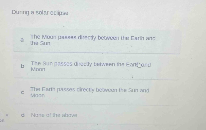 during a solar eclipse\na the moon passes directly between the earth and the sun\nb the sun passes directly between the earth and moon\nc the earth passes directly between the sun and moon\nd none of the above