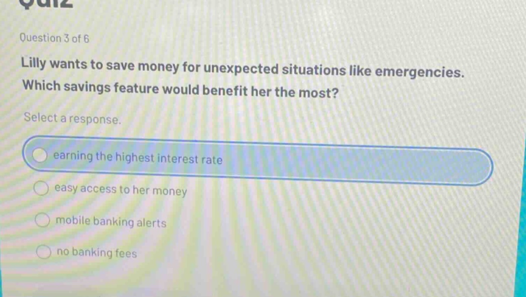 question 3 of 6\nlilly wants to save money for unexpected situations like emergencies. which savings feature would benefit her the most?\nselect a response.\nearning the highest interest rate\neasy access to her money\nmobile banking alerts\nno banking fees