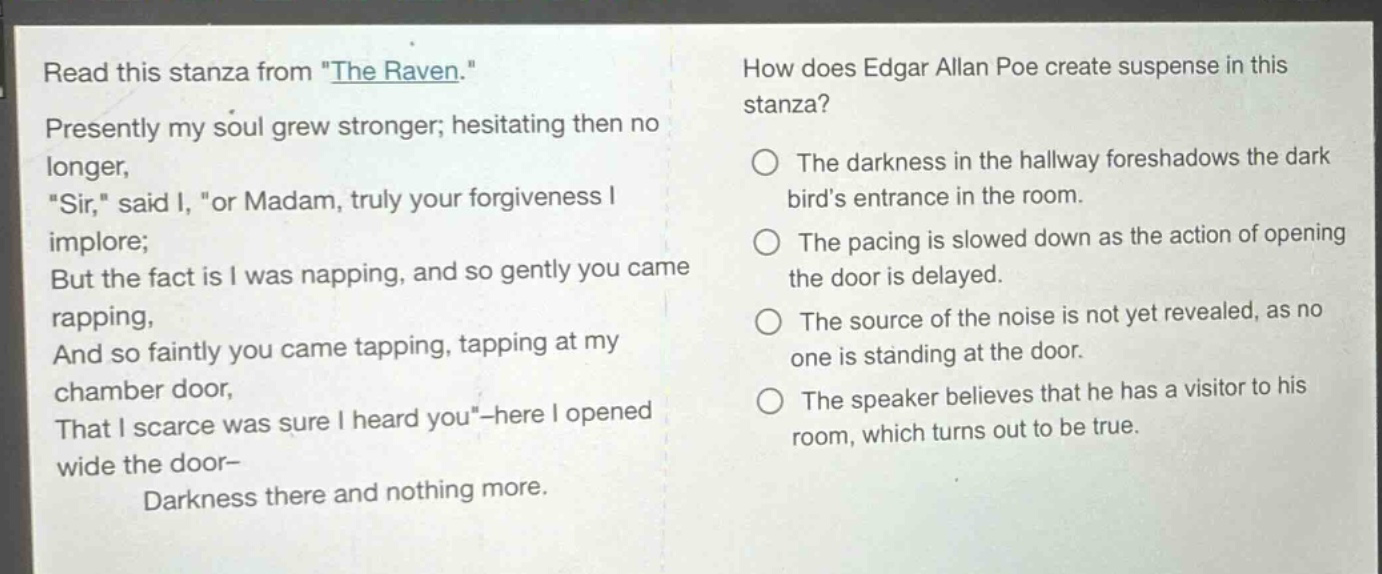 read this stanza from \the raven.\ presently my soul grew stronger; hesitating then no longer, \sir,\ said i, \or madam, truly your forgiveness i implore; but the fact is i was napping, and so gently you came rapping, and so faintly you came tapping, tapping at my chamber door, that i scarce was sure i heard you\ - here i opened wide the door - darkness there and nothing more. how does edgar allan poe create suspense in this stanza? the darkness in the hallway foreshadows the dark birds entrance in the room. the pacing is slowed down as the action of opening the door is delayed. the source of the noise is not yet revealed, as no one is standing at the door. the speaker believes that he has a visitor to his room, which turns out to be true.