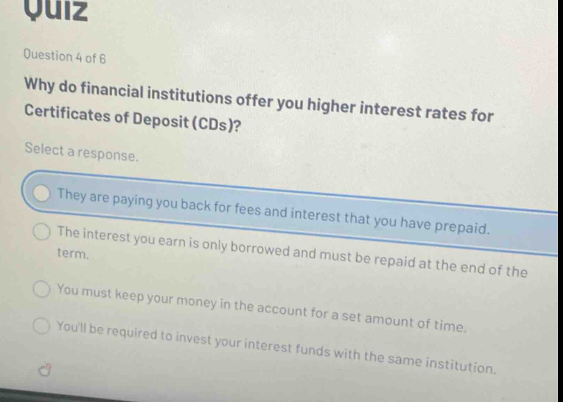 quiz question 4 of 6 why do financial institutions offer you higher interest rates for certificates of deposit (cds)? select a response. they are paying you back for fees and interest that you have prepaid. the interest you earn is only borrowed and must be repaid at the end of the term. you must keep your money in the account for a set amount of time. youll be required to invest your interest funds with the same institution.